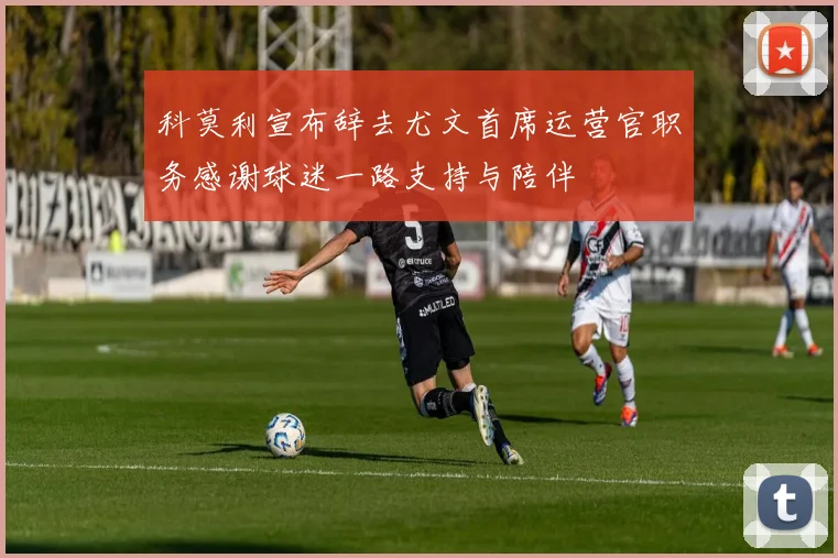 科莫利宣布辞去尤文首席运营官职务感谢球迷一路支持与陪伴
