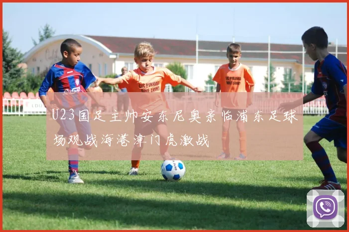U23国足主帅安东尼奥亲临浦东足球场观战海港津门虎激战