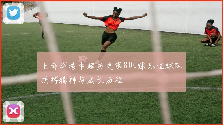 上海海港中超历史第800球见证球队拼搏精神与成长历程