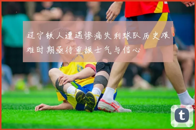 辽宁铁人遭遇惨痛失利球队历史艰难时期亟待重振士气与信心