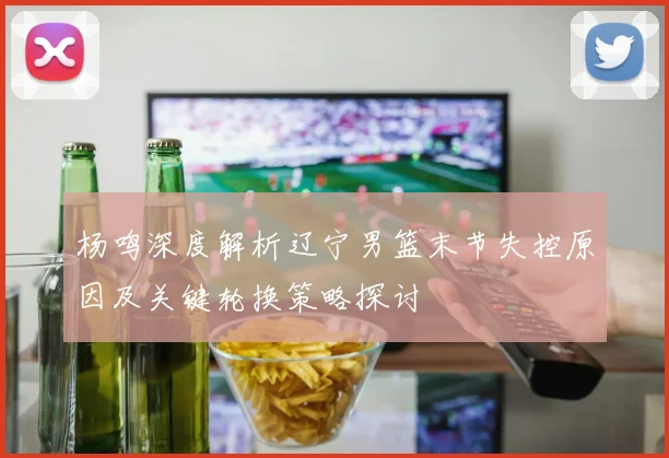 杨鸣深度解析辽宁男篮末节失控原因及关键轮换策略探讨