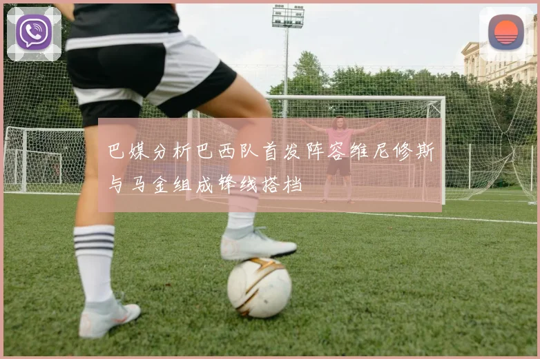 巴媒分析巴西队首发阵容维尼修斯与马金组成锋线搭档