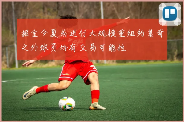 掘金今夏或进行大规模重组约基奇之外球员均有交易可能性