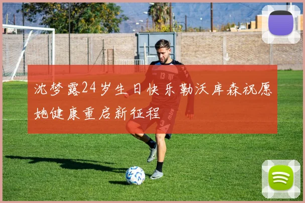 沈梦露24岁生日快乐勒沃库森祝愿她健康重启新征程