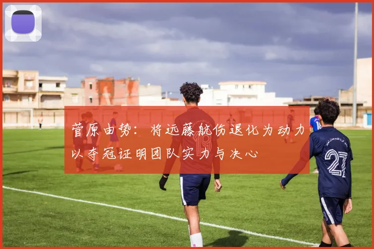 菅原由势：将远藤航伤退化为动力以夺冠证明团队实力与决心