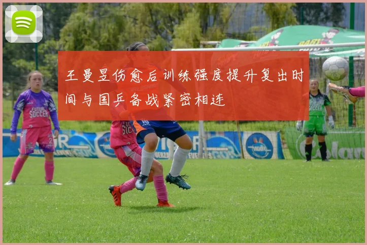 王曼昱伤愈后训练强度提升复出时间与国乒备战紧密相连
