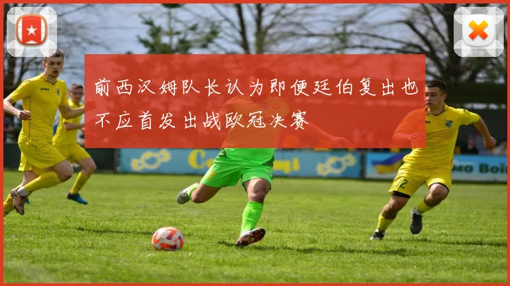 前西汉姆队长认为即便廷伯复出也不应首发出战欧冠决赛