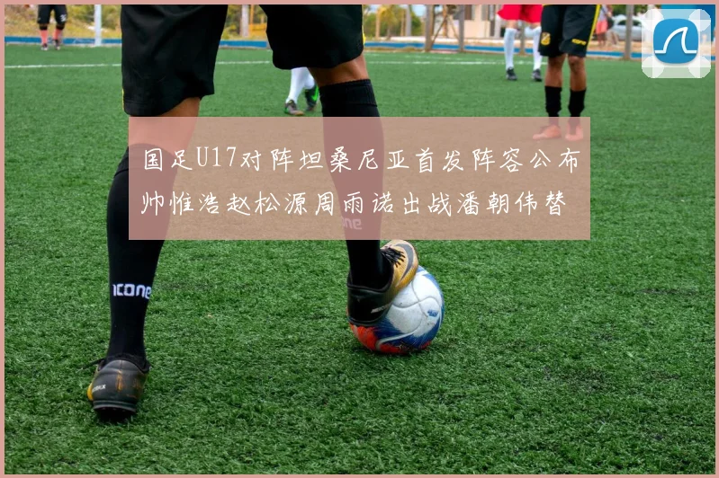 国足U17对阵坦桑尼亚首发阵容公布帅惟浩赵松源周雨诺出战潘朝伟替补