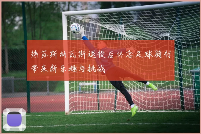 热苏斯纳瓦斯退役后怀念足球骑行带来新乐趣与挑战
