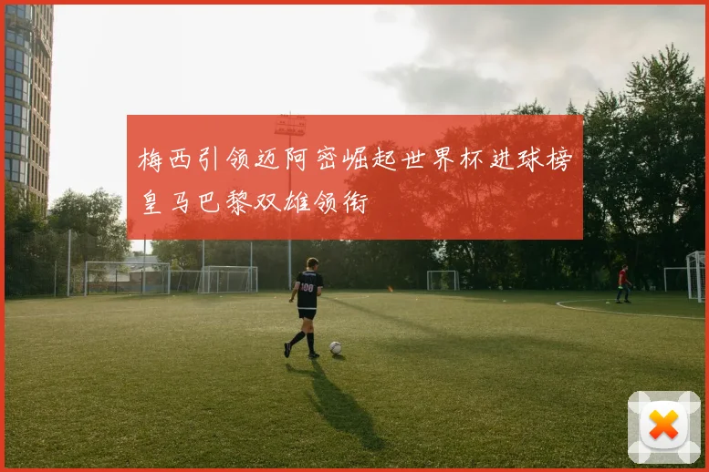 梅西引领迈阿密崛起世界杯进球榜皇马巴黎双雄领衔