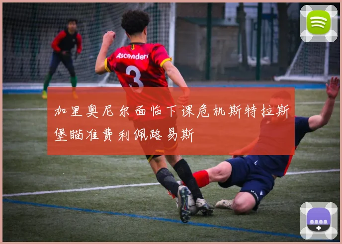 加里奥尼尔面临下课危机斯特拉斯堡瞄准费利佩路易斯