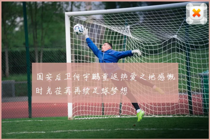 国安后卫何宇鹏重返热爱之地感慨时光荏苒再续足球梦想