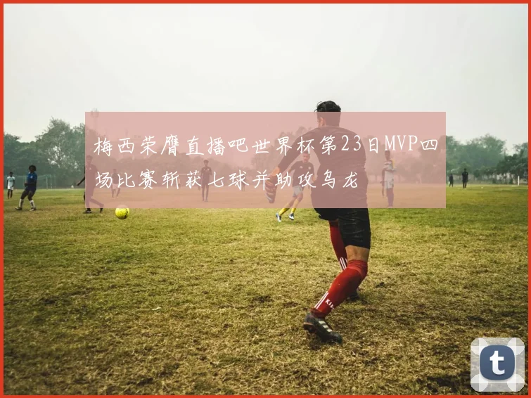 梅西荣膺直播吧世界杯第23日MVP四场比赛斩获七球并助攻乌龙