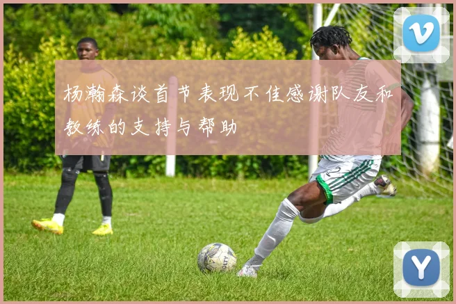 杨瀚森谈首节表现不佳感谢队友和教练的支持与帮助