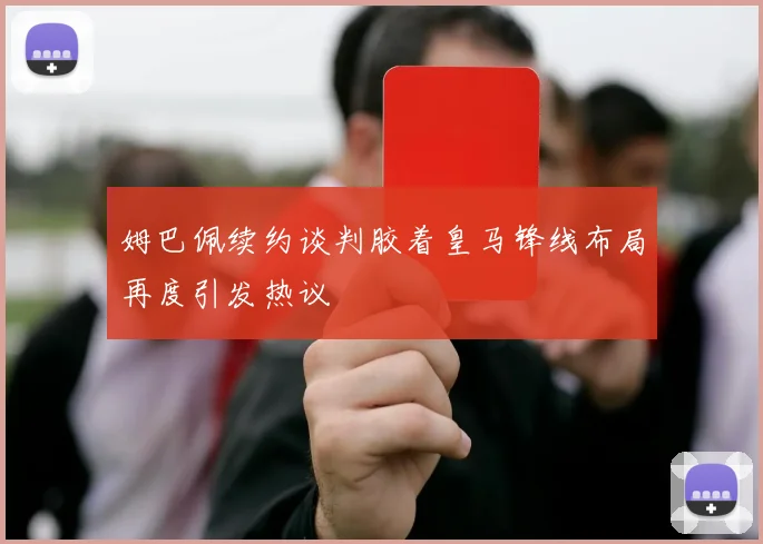 姆巴佩续约谈判胶着皇马锋线布局再度引发热议