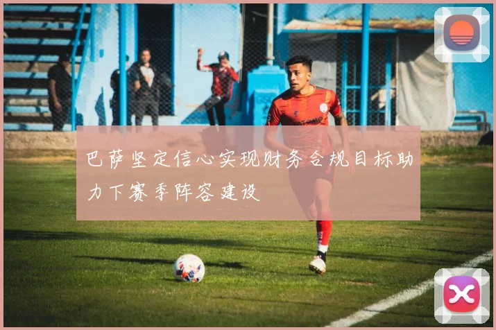 巴萨坚定信心实现财务合规目标助力下赛季阵容建设