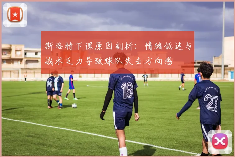 斯洛特下课原因剖析：情绪低迷与战术乏力导致球队失去方向感