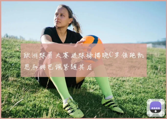 欧洲球员大赛进球榜揭晓C罗领跑凯恩和姆巴佩紧随其后