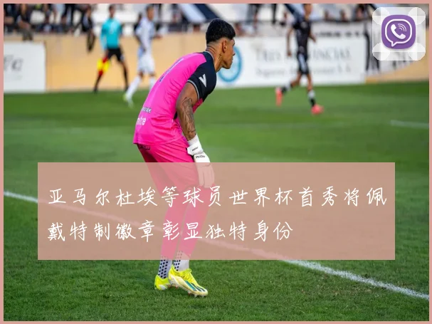 亚马尔杜埃等球员世界杯首秀将佩戴特制徽章彰显独特身份
