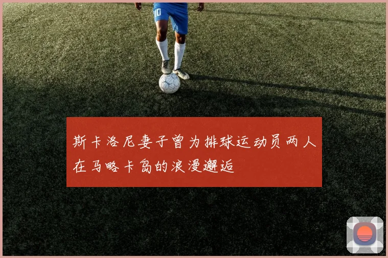 斯卡洛尼妻子曾为排球运动员两人在马略卡岛的浪漫邂逅