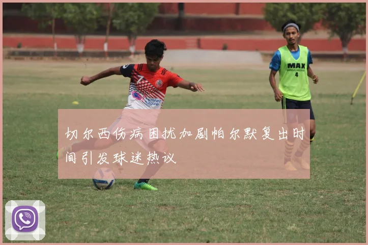 切尔西伤病困扰加剧帕尔默复出时间引发球迷热议