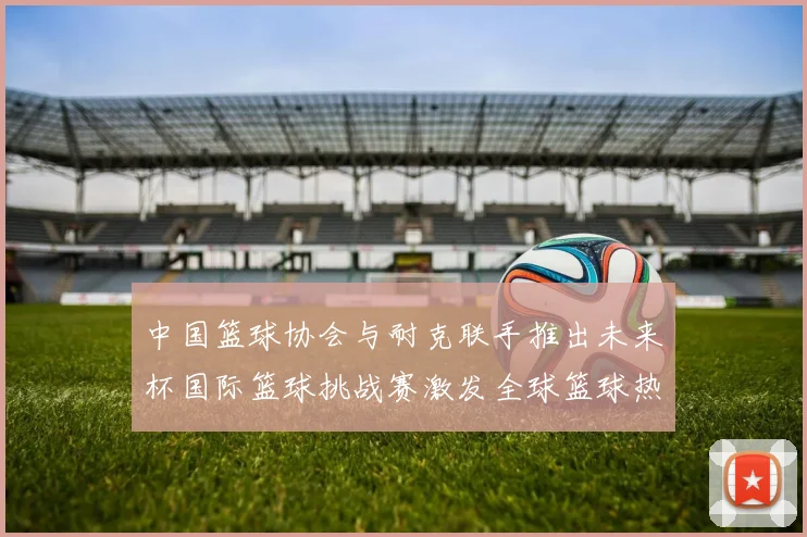 中国篮球协会与耐克联手推出未来杯国际篮球挑战赛激发全球篮球热情